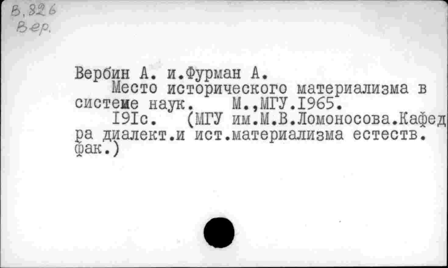 ﻿Ъ-ер.
Вербин А. и.Фурман А.
Место исторического материализма в систеие наук. М.,МГУ.1965.
191с. (МГУ им.М.В.Ломоносова.Кафед ра диалект.и ист.материализма естеств. фак.)